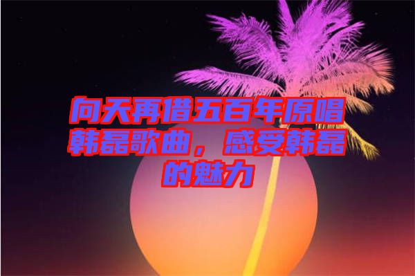 向天再借五百年原唱韓磊歌曲,感受韓磊的魅力