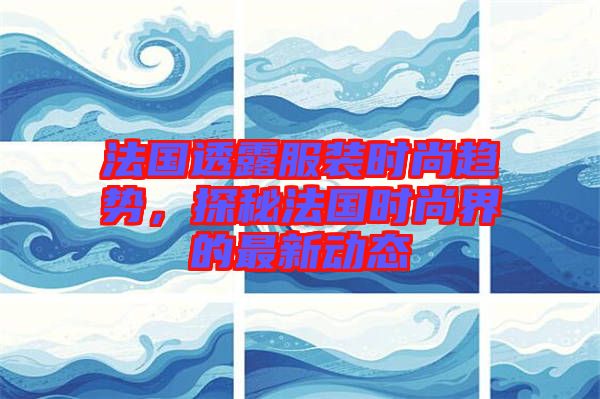 法國(guó)透露服裝時(shí)尚趨勢(shì),探秘法國(guó)時(shí)尚界的最新動(dòng)態(tài)
