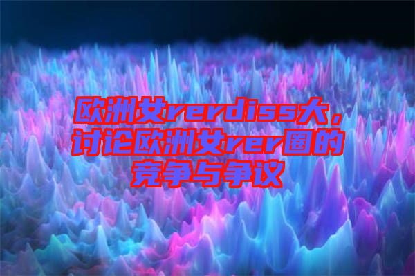 歐洲女rerdiss大,討論歐洲女rer圈的競爭與爭議