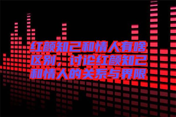 紅顏知己和情人有啥區別,討論紅顏知己和情人的關系與界限