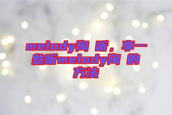 melody陶喆聽(tīng),享一些聽(tīng)melody陶喆的方法