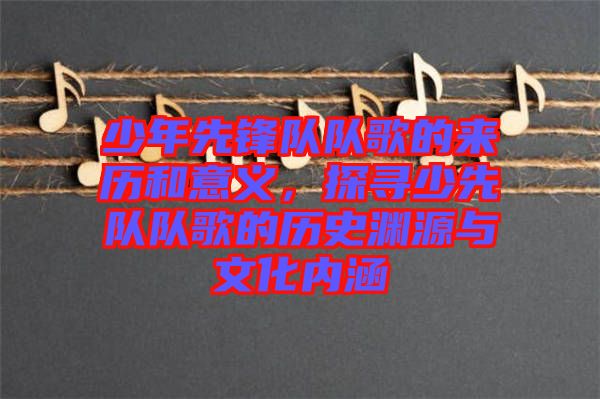 少年先鋒隊隊歌的來歷和意義，探尋少先隊隊歌的歷史淵源與文化內(nèi)涵