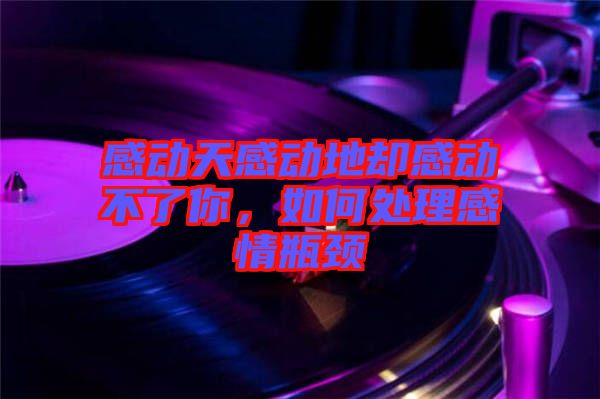 感動天感動地卻感動不了你，如何處理感情瓶頸