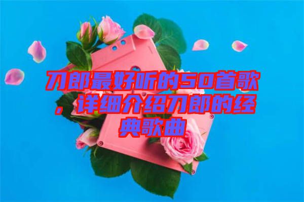 刀郎最好聽的50首歌,詳細(xì)介紹刀郎的經(jīng)典歌曲