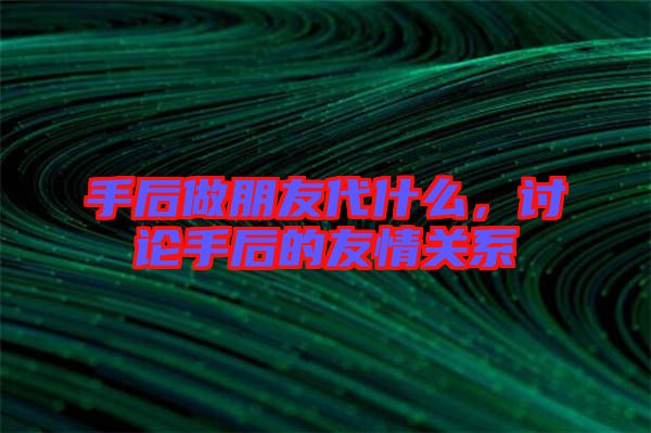 手后做朋友代什么,討論手后的友情關(guān)系