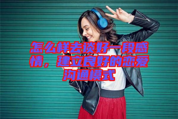 怎么樣去談好一段感情，建立良好的戀愛(ài)溝通模式