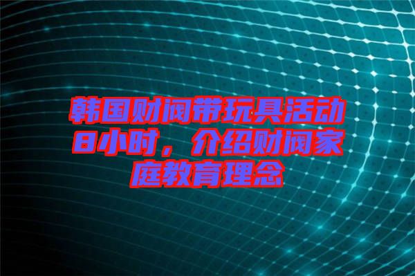 韓國(guó)財(cái)閥帶玩具活動(dòng)8小時(shí),介紹財(cái)閥家庭教育理念
