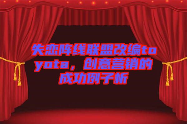 失戀陣線聯(lián)盟改編toyota,創(chuàng)意營銷的成功例子析
