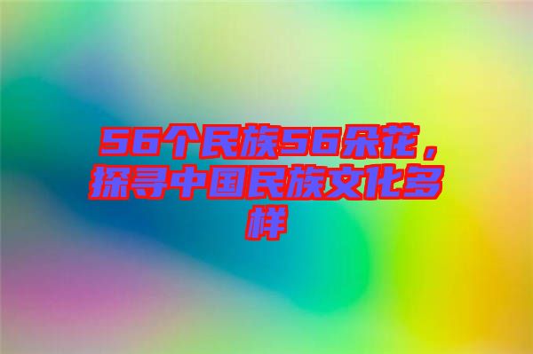 56個(gè)民族56朵花,探尋中國(guó)民族文化多樣