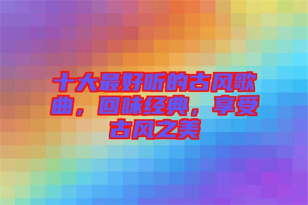 十大最好聽的古風歌曲，回味經典，享受古風之美