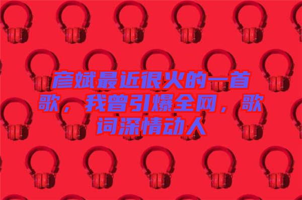 彥斌最近很火的一首歌,我曾引爆全網,歌詞深情動人