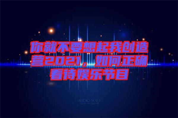 你就不要想起我創(chuàng)造營(yíng)2021,如何正確看待娛樂(lè)節(jié)目