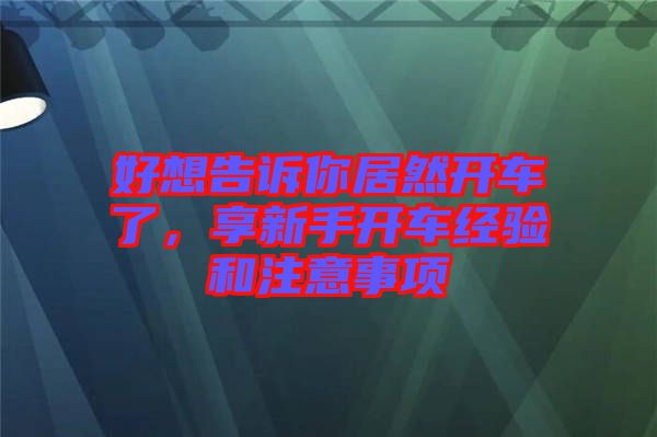 好想告訴你居然開車了,享新手開車經(jīng)驗(yàn)和注意事項(xiàng)