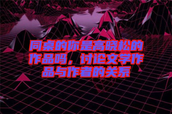 同桌的你是高曉松的作品嗎，討論文學(xué)作品與作者的關(guān)系
