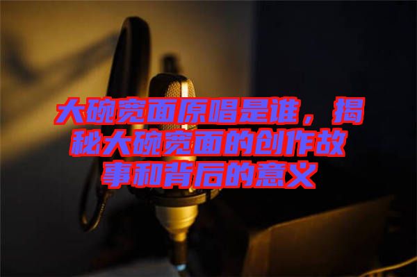 大碗寬面原唱是誰,揭秘大碗寬面的創(chuàng)作故事和背后的意義