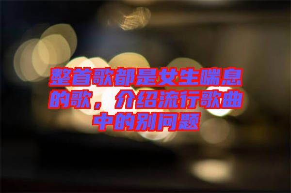 整首歌都是女生喘息的歌，介紹流行歌曲中的別問題
