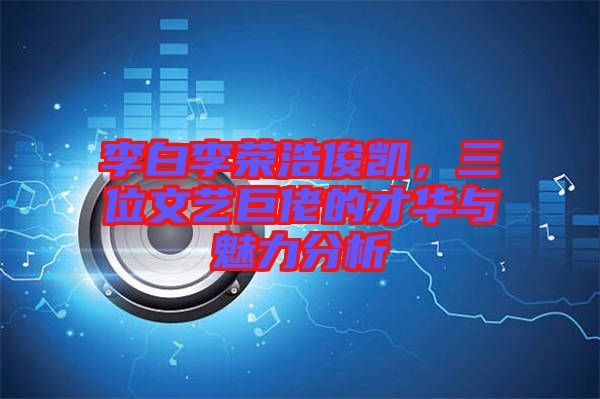 李白李榮浩俊凱，三位文藝巨佬的才華與魅力分析