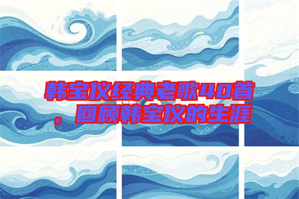 韓寶儀經(jīng)典老歌40首,回顧韓寶儀的生涯