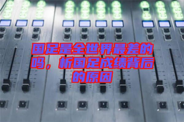 國足是全世界最差的嗎,析國足成績背后的原因