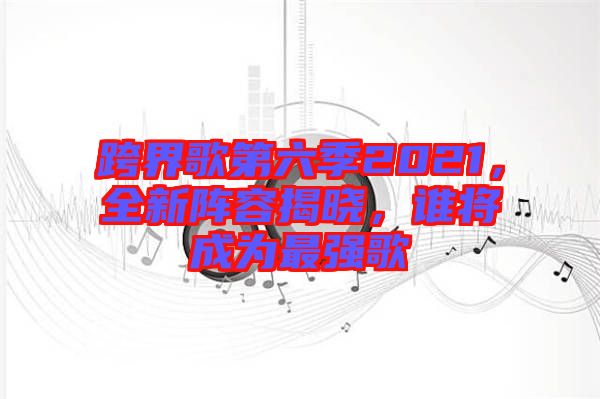 跨界歌第六季2021，全新陣容揭曉，誰將成為最強歌