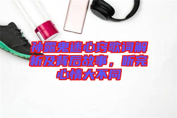 孫露鬼迷心竅歌詞解析及背后故事，聽完心情大不同
