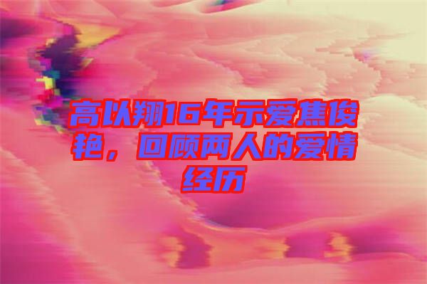 高以翔16年示愛焦俊艷,回顧兩人的愛情經歷
