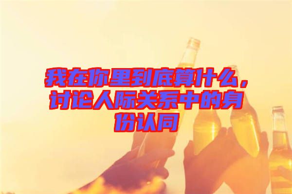 我在你里到底算什么，討論人際關(guān)系中的身份認(rèn)同