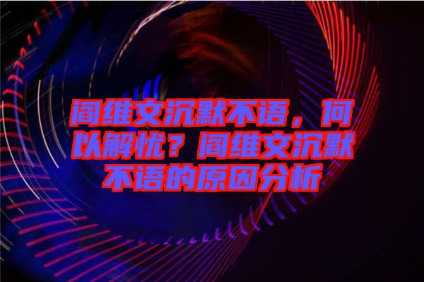 閻維文沉默不語,何以解憂?閻維文沉默不語的原因分析
