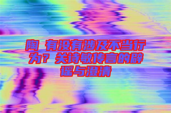 陶喆有沒有涉及不當(dāng)行為?關(guān)詩敏傳言的辟謠與澄清