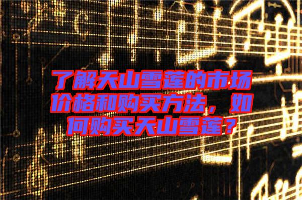了解天山雪蓮的市場價(jià)格和購買方法,如何購買天山雪蓮?