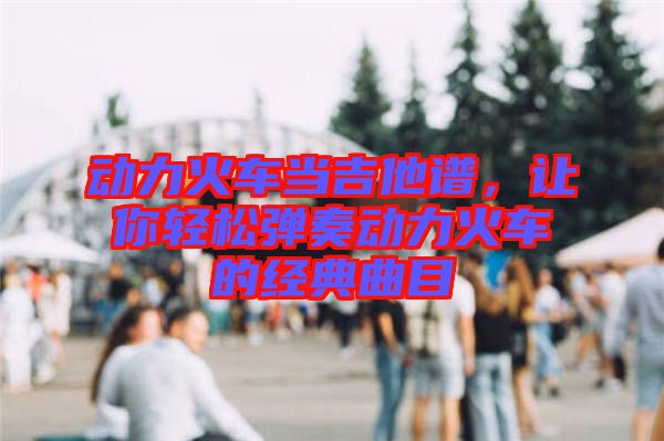 動力火車當吉他譜,讓你輕松彈奏動力火車的經(jīng)典曲目