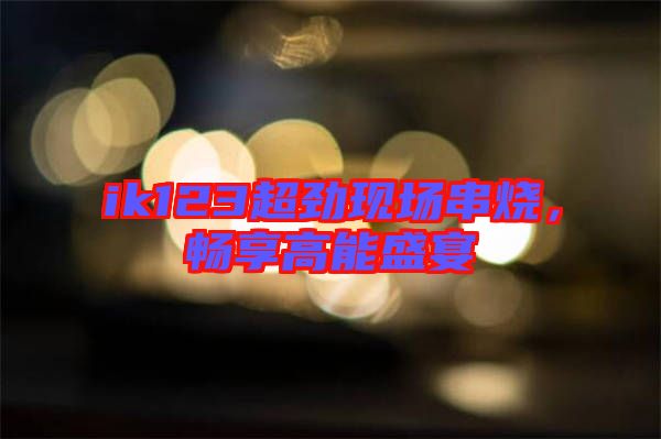 ik123超勁現(xiàn)場串燒,暢享高能盛宴