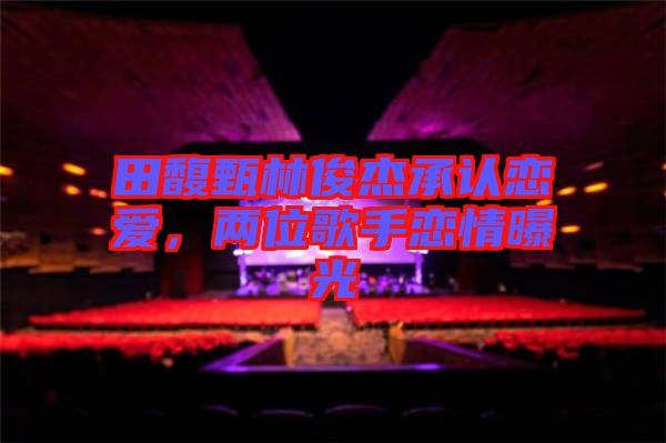 田馥甄林俊杰承認(rèn)戀愛，兩位歌手戀情曝光