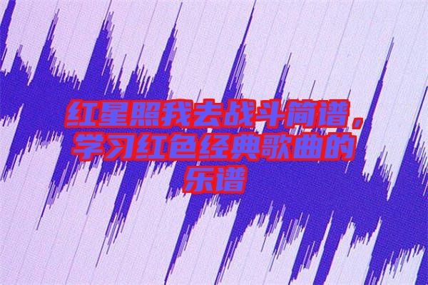 紅星照我去戰(zhàn)斗簡譜,學(xué)習(xí)紅色經(jīng)典歌曲的樂譜