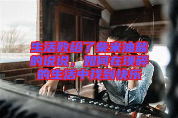 生活敗給了柴米油鹽的說說,如何在瑣碎的生活中找到快樂