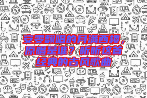 安雯翻唱的月滿西樓,原唱是誰?聽聽這首經(jīng)典的古風(fēng)歌曲