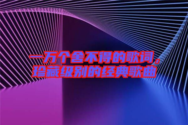 一萬個舍不得的歌詞，珍藏級別的經典歌曲