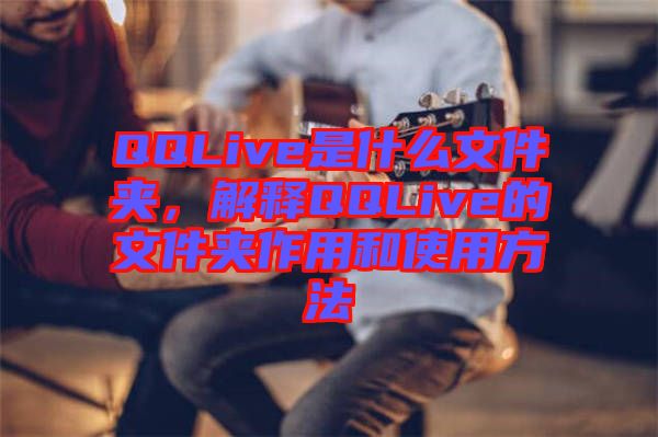 QQLive是什么文件夾,解釋QQLive的文件夾作用和使用方法