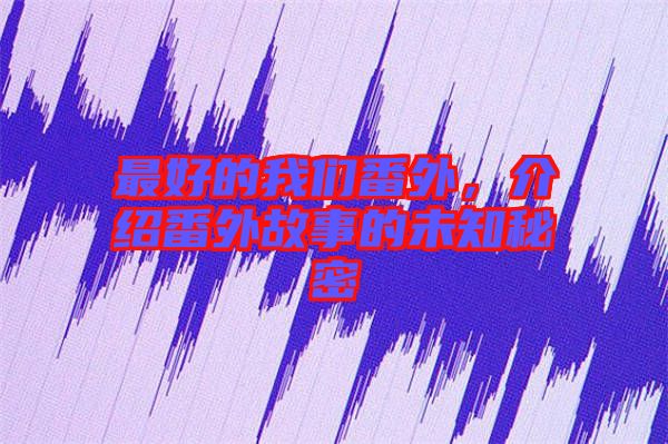 最好的我們番外，介紹番外故事的未知秘密