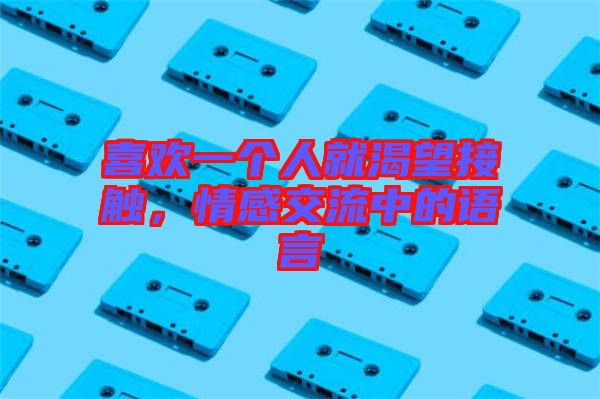 喜歡一個人就渴望接觸，情感交流中的語言