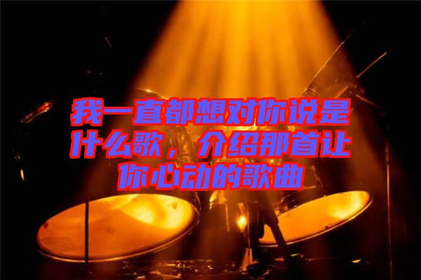 我一直都想對(duì)你說是什么歌,介紹那首讓你心動(dòng)的歌曲