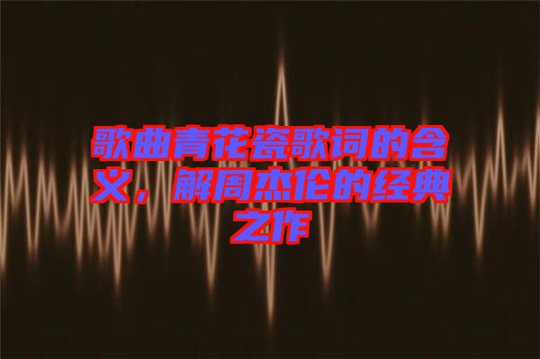 歌曲青花瓷歌詞的含義,解周杰倫的經典之作