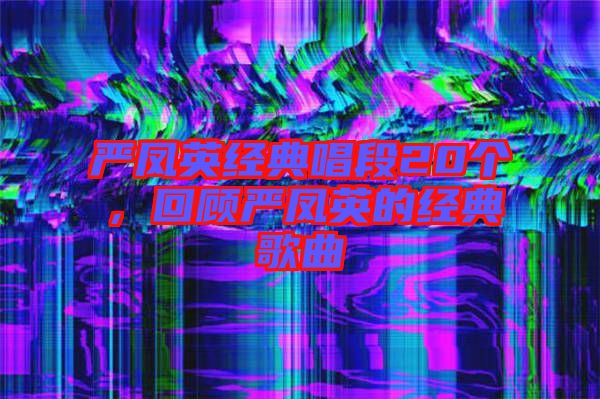 嚴鳳英經典唱段20個,回顧嚴鳳英的經典歌曲