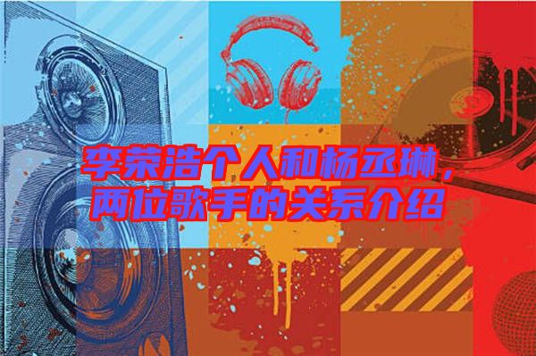 李榮浩個(gè)人和楊丞琳，兩位歌手的關(guān)系介紹