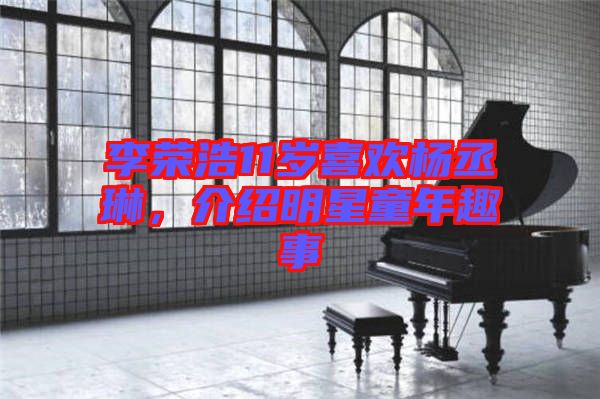 李榮浩11歲喜歡楊丞琳，介紹明星童年趣事