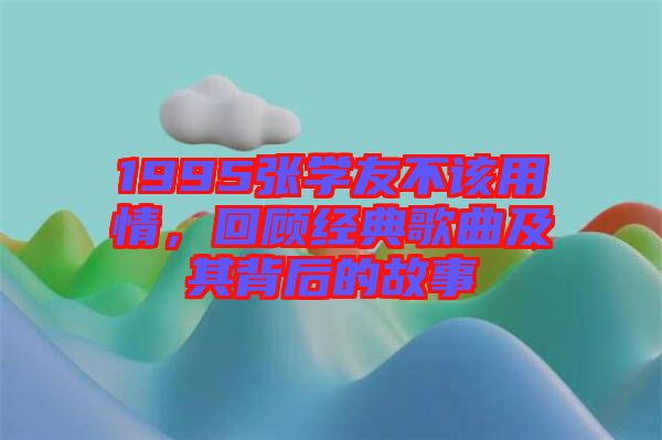 1995張學友不該用情，回顧經典歌曲及其背后的故事