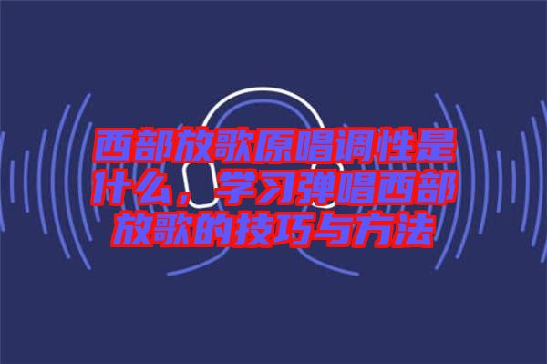 西部放歌原唱調性是什么，學習彈唱西部放歌的技巧與方法