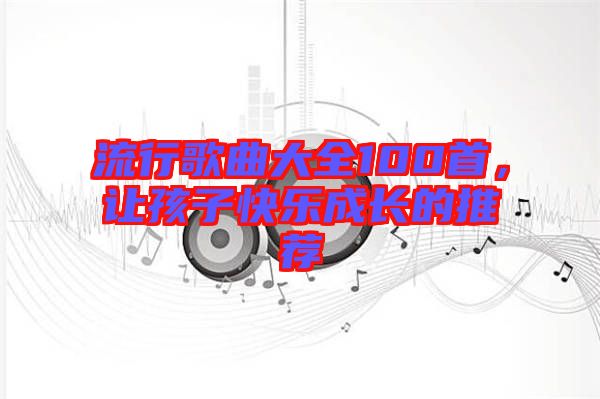 流行歌曲大全100首,讓孩子快樂成長(zhǎng)的推薦