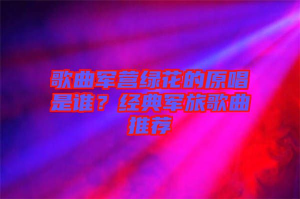歌曲軍營綠花的原唱是誰?經(jīng)典軍旅歌曲推薦