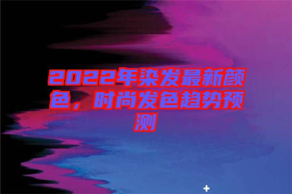 2022年染發最新顏色,時尚發色趨勢預測